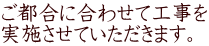 ご都合に合わせて工事を 実施させていただきます。