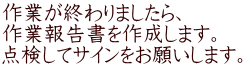 作業が終わりましたら、 作業報告書を作成します。 点検してサインをお願いします。