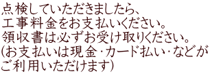 点検していただきましたら、 工事料金をお支払いください。 領収書は必ずお受け取りください。 (お支払いは現金・カード払い・などが ご利用いただけます)